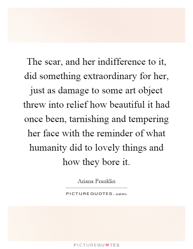 The scar, and her indifference to it, did something extraordinary for her, just as damage to some art object threw into relief how beautiful it had once been, tarnishing and tempering her face with the reminder of what humanity did to lovely things and how they bore it Picture Quote #1