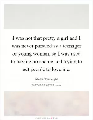 I was not that pretty a girl and I was never pursued as a teenager or young woman, so I was used to having no shame and trying to get people to love me Picture Quote #1