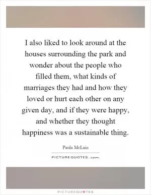 I also liked to look around at the houses surrounding the park and wonder about the people who filled them, what kinds of marriages they had and how they loved or hurt each other on any given day, and if they were happy, and whether they thought happiness was a sustainable thing Picture Quote #1