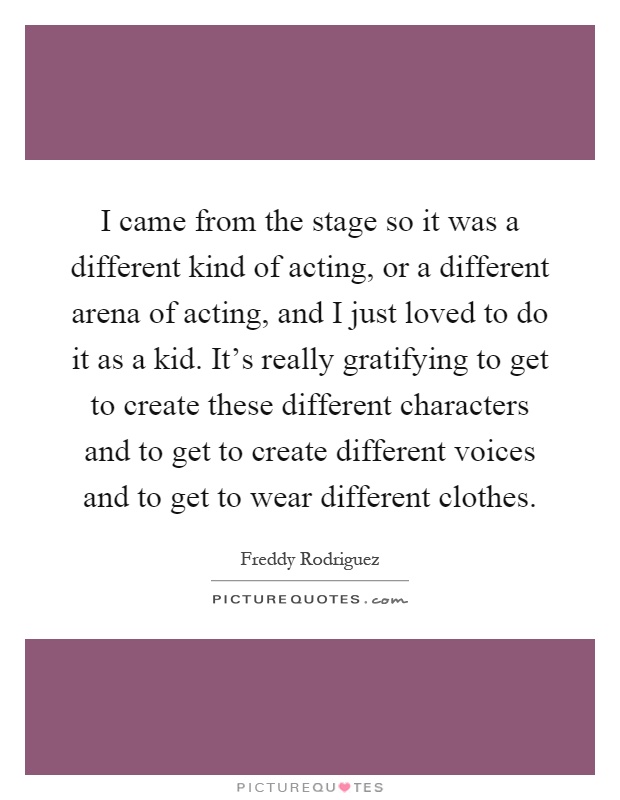 I came from the stage so it was a different kind of acting, or a different arena of acting, and I just loved to do it as a kid. It's really gratifying to get to create these different characters and to get to create different voices and to get to wear different clothes Picture Quote #1