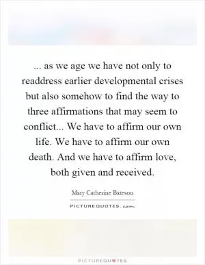 ... as we age we have not only to readdress earlier developmental crises but also somehow to find the way to three affirmations that may seem to conflict... We have to affirm our own life. We have to affirm our own death. And we have to affirm love, both given and received Picture Quote #1