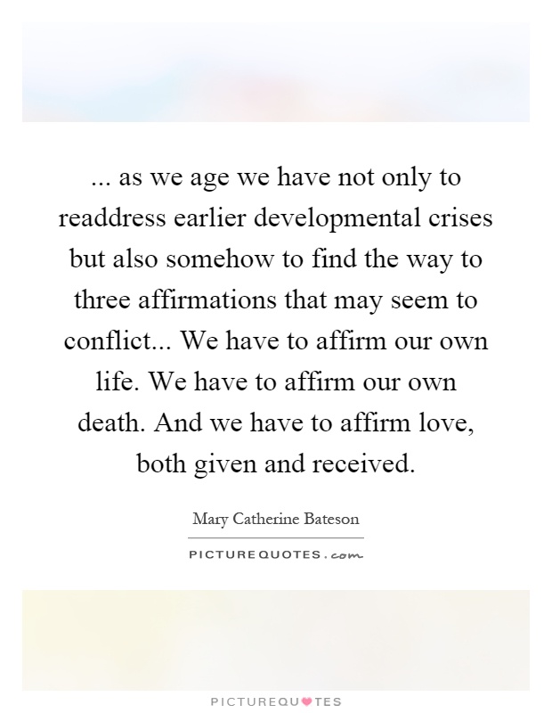 ... as we age we have not only to readdress earlier developmental crises but also somehow to find the way to three affirmations that may seem to conflict... We have to affirm our own life. We have to affirm our own death. And we have to affirm love, both given and received Picture Quote #1