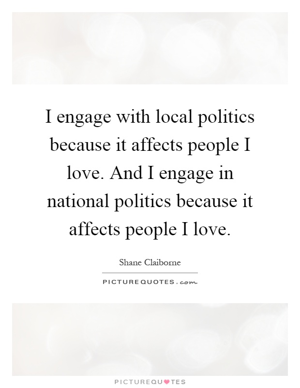I engage with local politics because it affects people I love. And I engage in national politics because it affects people I love Picture Quote #1
