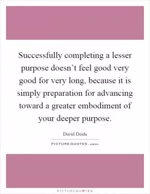 Successfully completing a lesser purpose doesn’t feel good very good for very long, because it is simply preparation for advancing toward a greater embodiment of your deeper purpose Picture Quote #1