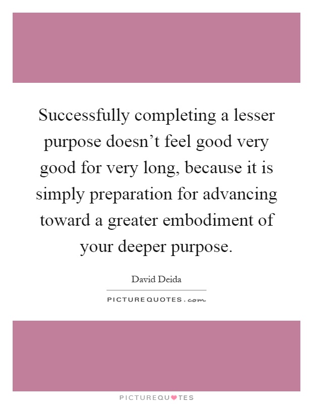 Successfully completing a lesser purpose doesn't feel good very good for very long, because it is simply preparation for advancing toward a greater embodiment of your deeper purpose Picture Quote #1