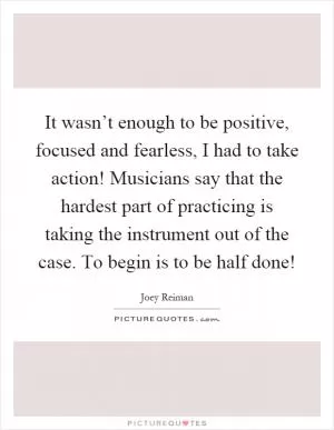 It wasn’t enough to be positive, focused and fearless, I had to take action! Musicians say that the hardest part of practicing is taking the instrument out of the case. To begin is to be half done! Picture Quote #1