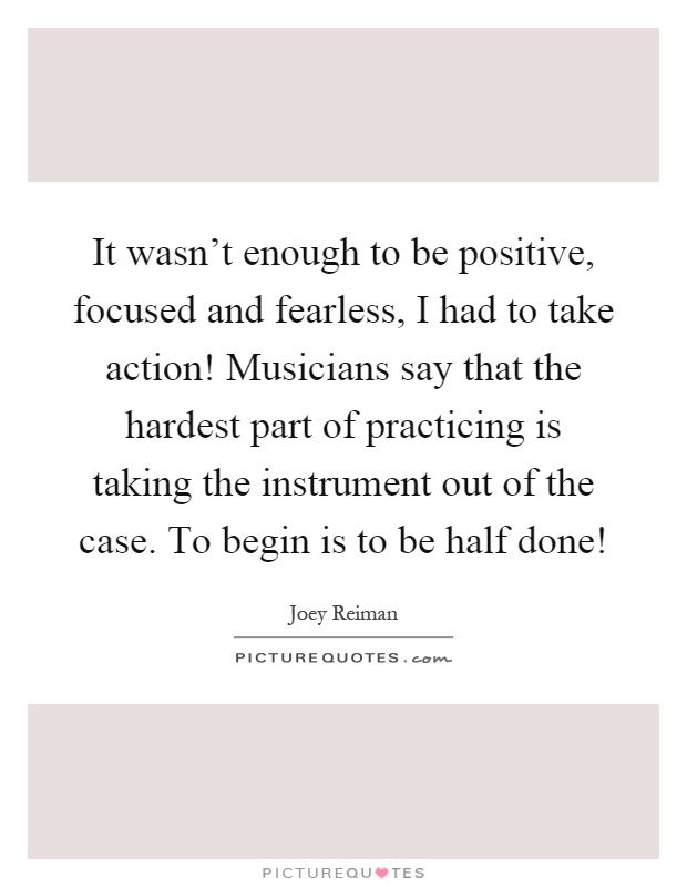 It wasn't enough to be positive, focused and fearless, I had to take action! Musicians say that the hardest part of practicing is taking the instrument out of the case. To begin is to be half done! Picture Quote #1