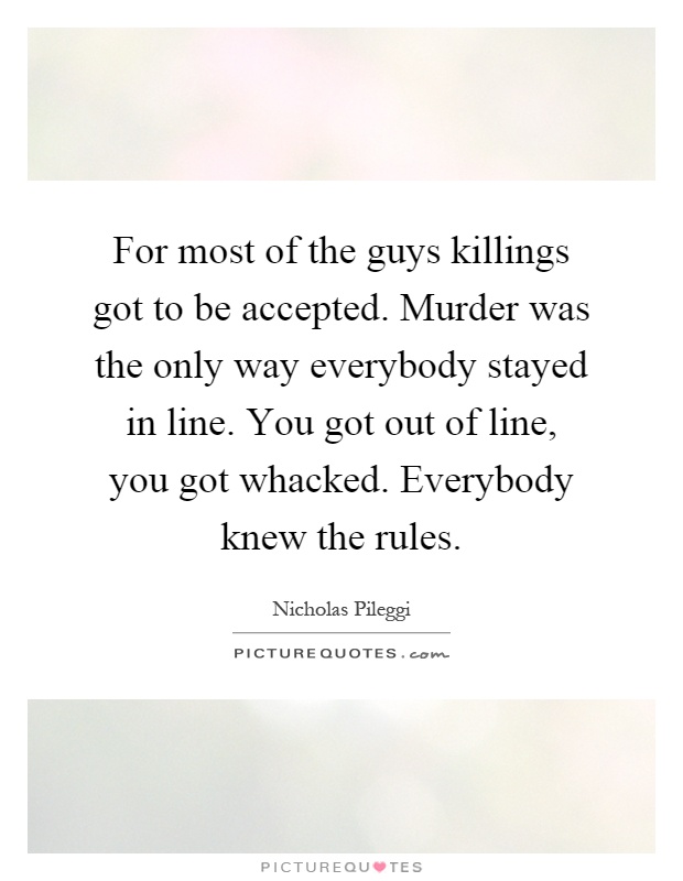 For most of the guys killings got to be accepted. Murder was the only way everybody stayed in line. You got out of line, you got whacked. Everybody knew the rules Picture Quote #1