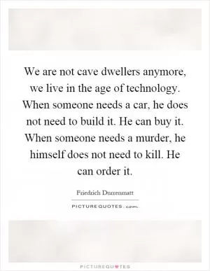 We are not cave dwellers anymore, we live in the age of technology. When someone needs a car, he does not need to build it. He can buy it. When someone needs a murder, he himself does not need to kill. He can order it Picture Quote #1