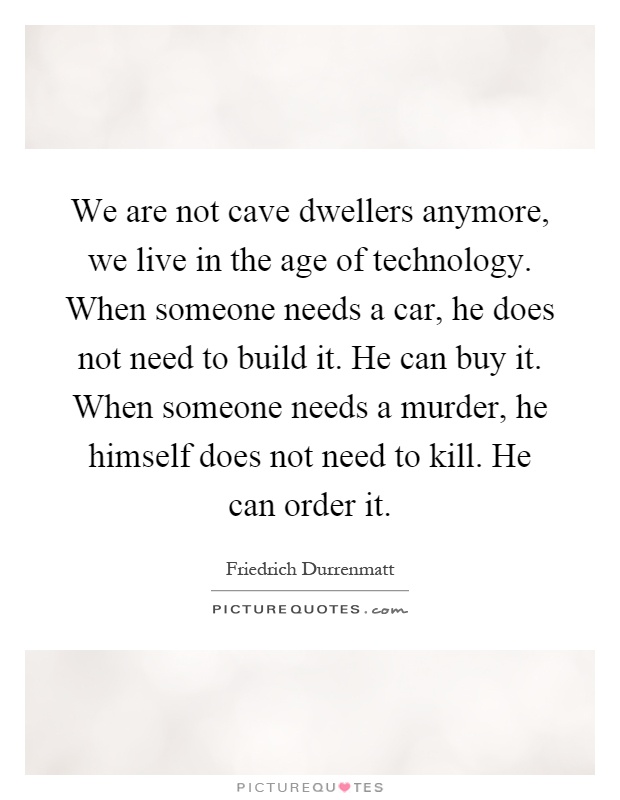 We are not cave dwellers anymore, we live in the age of technology. When someone needs a car, he does not need to build it. He can buy it. When someone needs a murder, he himself does not need to kill. He can order it Picture Quote #1