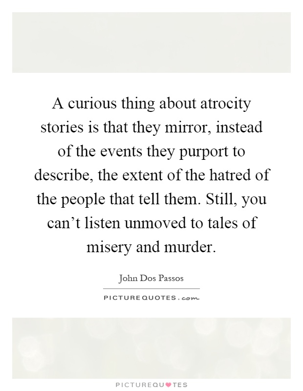 A curious thing about atrocity stories is that they mirror, instead of the events they purport to describe, the extent of the hatred of the people that tell them. Still, you can't listen unmoved to tales of misery and murder Picture Quote #1