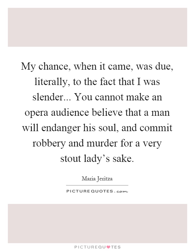 My chance, when it came, was due, literally, to the fact that I was slender... You cannot make an opera audience believe that a man will endanger his soul, and commit robbery and murder for a very stout lady's sake Picture Quote #1