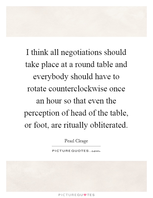 I think all negotiations should take place at a round table and everybody should have to rotate counterclockwise once an hour so that even the perception of head of the table, or foot, are ritually obliterated Picture Quote #1