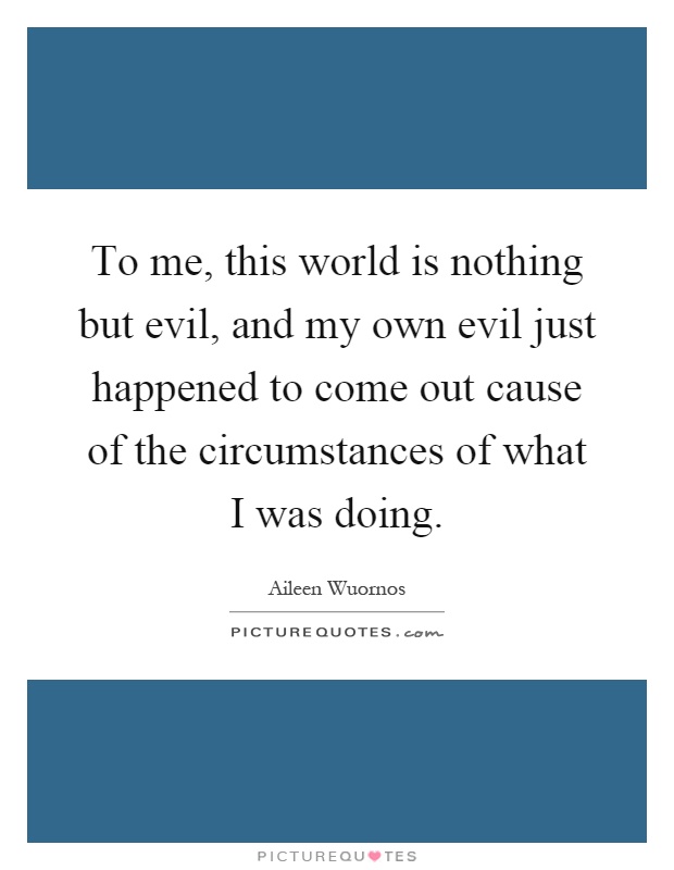 To me, this world is nothing but evil, and my own evil just happened to come out cause of the circumstances of what I was doing Picture Quote #1