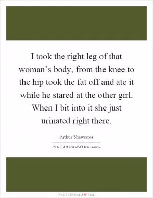 I took the right leg of that woman’s body, from the knee to the hip took the fat off and ate it while he stared at the other girl. When I bit into it she just urinated right there Picture Quote #1