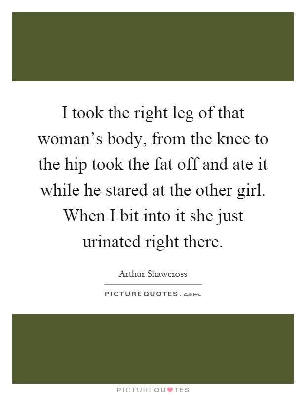 I took the right leg of that woman's body, from the knee to the hip took the fat off and ate it while he stared at the other girl. When I bit into it she just urinated right there Picture Quote #1