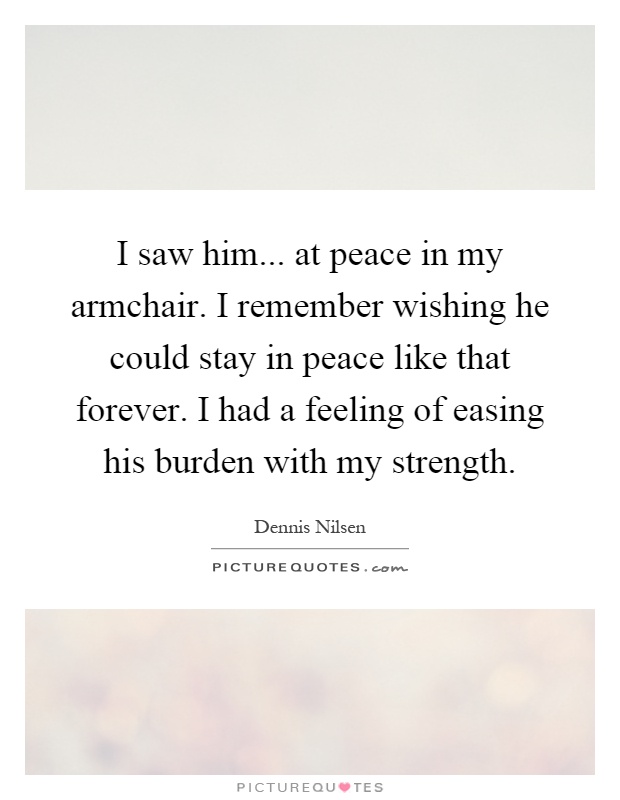 I saw him... at peace in my armchair. I remember wishing he could stay in peace like that forever. I had a feeling of easing his burden with my strength Picture Quote #1