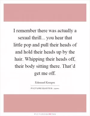 I remember there was actually a sexual thrill... you hear that little pop and pull their heads of and hold their heads up by the hair. Whipping their heads off, their body sitting there. That’d get me off Picture Quote #1