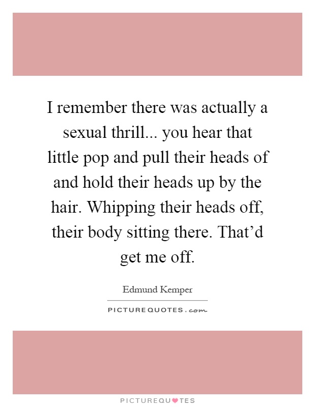 I remember there was actually a sexual thrill... you hear that little pop and pull their heads of and hold their heads up by the hair. Whipping their heads off, their body sitting there. That'd get me off Picture Quote #1