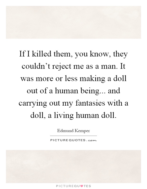If I killed them, you know, they couldn't reject me as a man. It was more or less making a doll out of a human being... and carrying out my fantasies with a doll, a living human doll Picture Quote #1