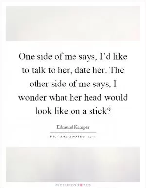 One side of me says, I’d like to talk to her, date her. The other side of me says, I wonder what her head would look like on a stick? Picture Quote #1