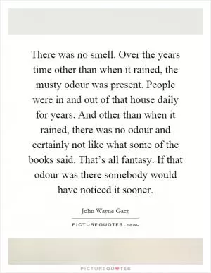 There was no smell. Over the years time other than when it rained, the musty odour was present. People were in and out of that house daily for years. And other than when it rained, there was no odour and certainly not like what some of the books said. That’s all fantasy. If that odour was there somebody would have noticed it sooner Picture Quote #1