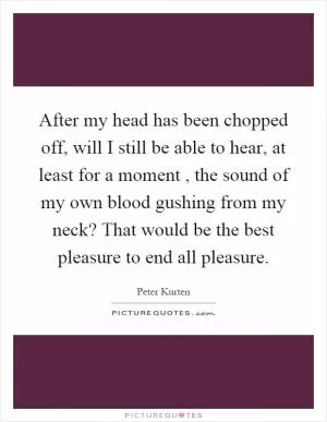After my head has been chopped off, will I still be able to hear, at least for a moment, the sound of my own blood gushing from my neck? That would be the best pleasure to end all pleasure Picture Quote #1