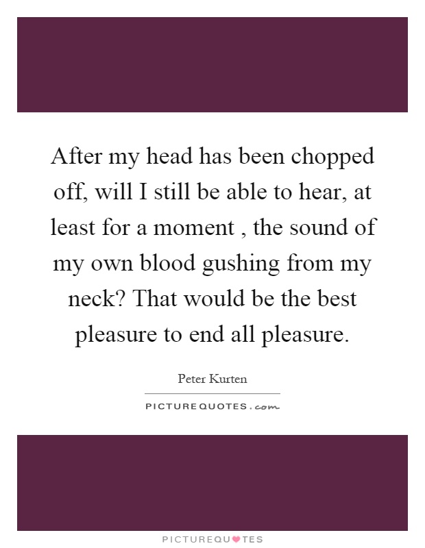 After my head has been chopped off, will I still be able to hear, at least for a moment, the sound of my own blood gushing from my neck? That would be the best pleasure to end all pleasure Picture Quote #1