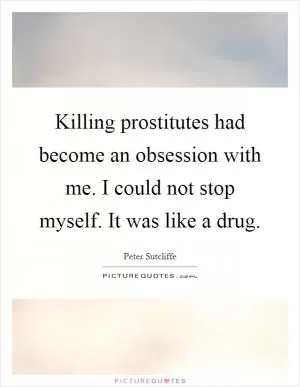 Killing prostitutes had become an obsession with me. I could not stop myself. It was like a drug Picture Quote #1