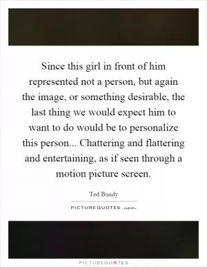 Since this girl in front of him represented not a person, but again the image, or something desirable, the last thing we would expect him to want to do would be to personalize this person... Chattering and flattering and entertaining, as if seen through a motion picture screen Picture Quote #1