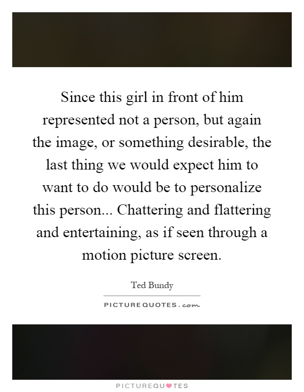 Since this girl in front of him represented not a person, but again the image, or something desirable, the last thing we would expect him to want to do would be to personalize this person... Chattering and flattering and entertaining, as if seen through a motion picture screen Picture Quote #1