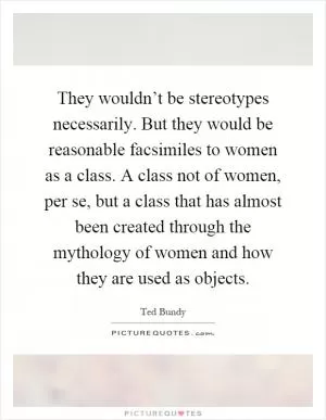 They wouldn’t be stereotypes necessarily. But they would be reasonable facsimiles to women as a class. A class not of women, per se, but a class that has almost been created through the mythology of women and how they are used as objects Picture Quote #1