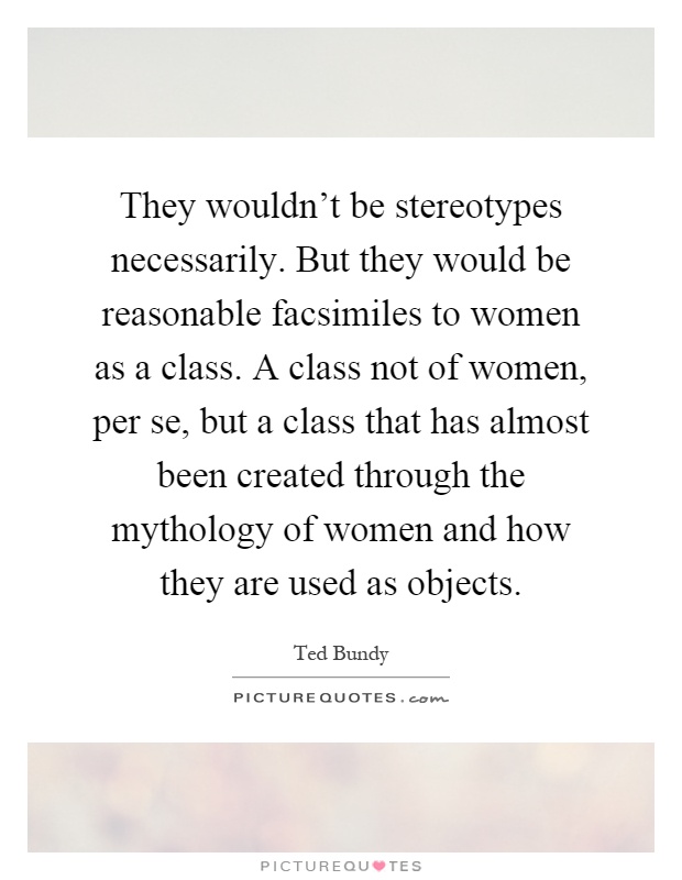 They wouldn't be stereotypes necessarily. But they would be reasonable facsimiles to women as a class. A class not of women, per se, but a class that has almost been created through the mythology of women and how they are used as objects Picture Quote #1