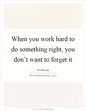 When you work hard to do something right, you don’t want to forget it Picture Quote #1