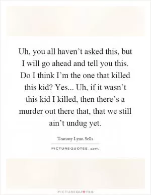 Uh, you all haven’t asked this, but I will go ahead and tell you this. Do I think I’m the one that killed this kid? Yes... Uh, if it wasn’t this kid I killed, then there’s a murder out there that, that we still ain’t undug yet Picture Quote #1