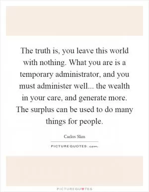 The truth is, you leave this world with nothing. What you are is a temporary administrator, and you must administer well... the wealth in your care, and generate more. The surplus can be used to do many things for people Picture Quote #1