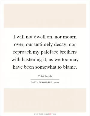 I will not dwell on, nor mourn over, our untimely decay, nor reproach my paleface brothers with hastening it, as we too may have been somewhat to blame Picture Quote #1