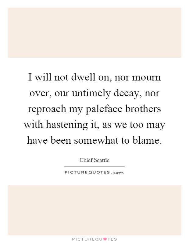 I will not dwell on, nor mourn over, our untimely decay, nor reproach my paleface brothers with hastening it, as we too may have been somewhat to blame Picture Quote #1