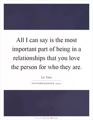 All I can say is the most important part of being in a relationships that you love the person for who they are Picture Quote #1
