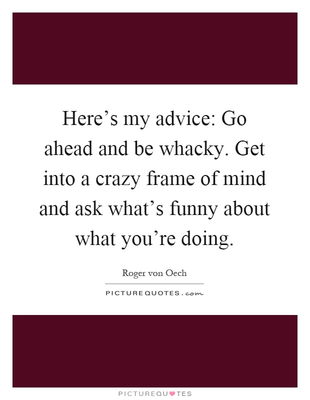 Here's my advice: Go ahead and be whacky. Get into a crazy frame of mind and ask what's funny about what you're doing Picture Quote #1