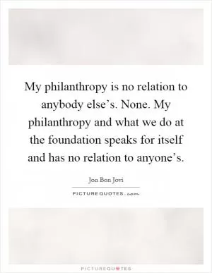 My philanthropy is no relation to anybody else’s. None. My philanthropy and what we do at the foundation speaks for itself and has no relation to anyone’s Picture Quote #1