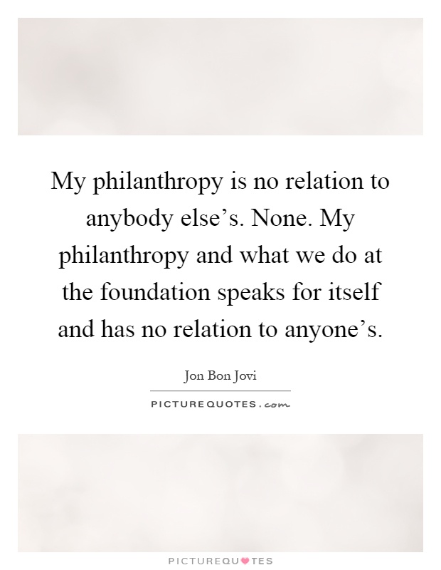 My philanthropy is no relation to anybody else's. None. My philanthropy and what we do at the foundation speaks for itself and has no relation to anyone's Picture Quote #1