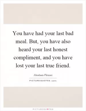 You have had your last bad meal. But, you have also heard your last honest compliment, and you have lost your last true friend Picture Quote #1