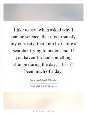 I like to say, when asked why I pursue science, that it is to satisfy my curiosity, that I am by nature a searcher trying to understand. If you haven’t found something strange during the day, it hasn’t been much of a day Picture Quote #1