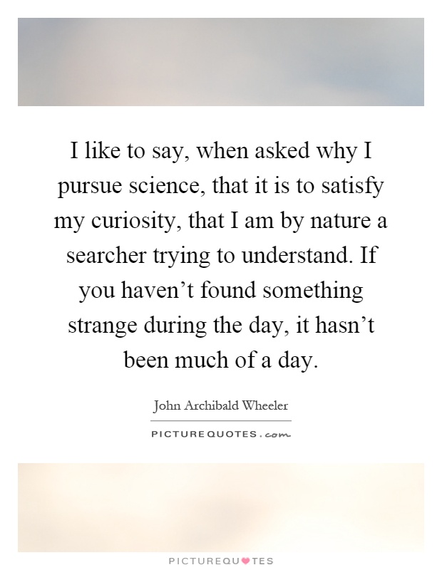 I like to say, when asked why I pursue science, that it is to satisfy my curiosity, that I am by nature a searcher trying to understand. If you haven't found something strange during the day, it hasn't been much of a day Picture Quote #1