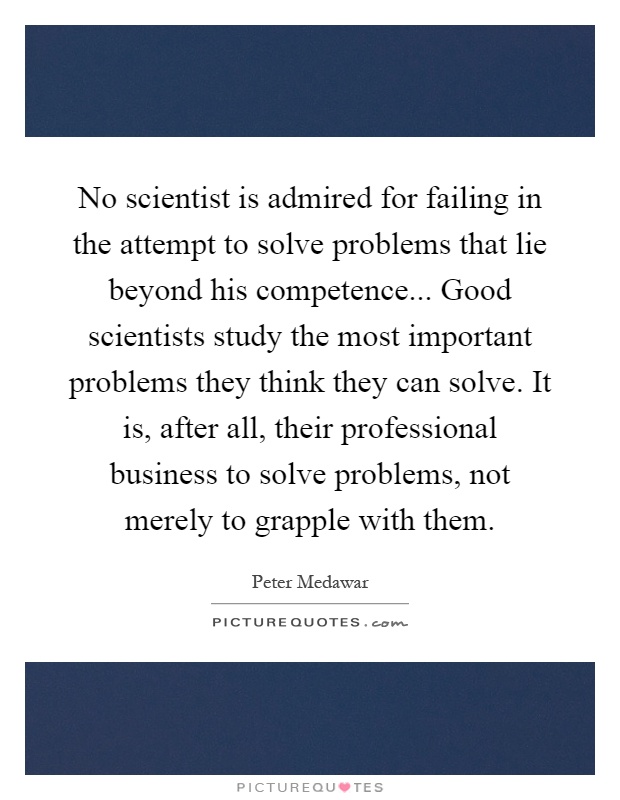 No scientist is admired for failing in the attempt to solve problems that lie beyond his competence... Good scientists study the most important problems they think they can solve. It is, after all, their professional business to solve problems, not merely to grapple with them Picture Quote #1