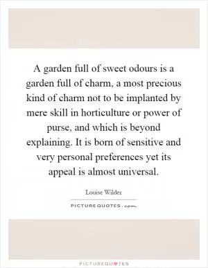 A garden full of sweet odours is a garden full of charm, a most precious kind of charm not to be implanted by mere skill in horticulture or power of purse, and which is beyond explaining. It is born of sensitive and very personal preferences yet its appeal is almost universal Picture Quote #1