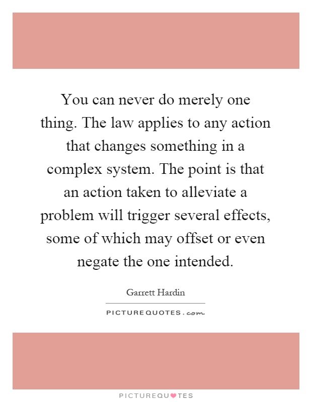 You can never do merely one thing. The law applies to any action that changes something in a complex system. The point is that an action taken to alleviate a problem will trigger several effects, some of which may offset or even negate the one intended Picture Quote #1