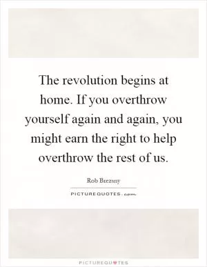 The revolution begins at home. If you overthrow yourself again and again, you might earn the right to help overthrow the rest of us Picture Quote #1