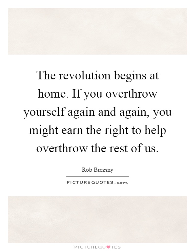The revolution begins at home. If you overthrow yourself again and again, you might earn the right to help overthrow the rest of us Picture Quote #1